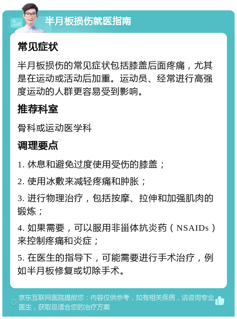 半月板损伤就医指南 常见症状 半月板损伤的常见症状包括膝盖后面疼痛，尤其是在运动或活动后加重。运动员、经常进行高强度运动的人群更容易受到影响。 推荐科室 骨科或运动医学科 调理要点 1. 休息和避免过度使用受伤的膝盖； 2. 使用冰敷来减轻疼痛和肿胀； 3. 进行物理治疗，包括按摩、拉伸和加强肌肉的锻炼； 4. 如果需要，可以服用非甾体抗炎药（NSAIDs）来控制疼痛和炎症； 5. 在医生的指导下，可能需要进行手术治疗，例如半月板修复或切除手术。