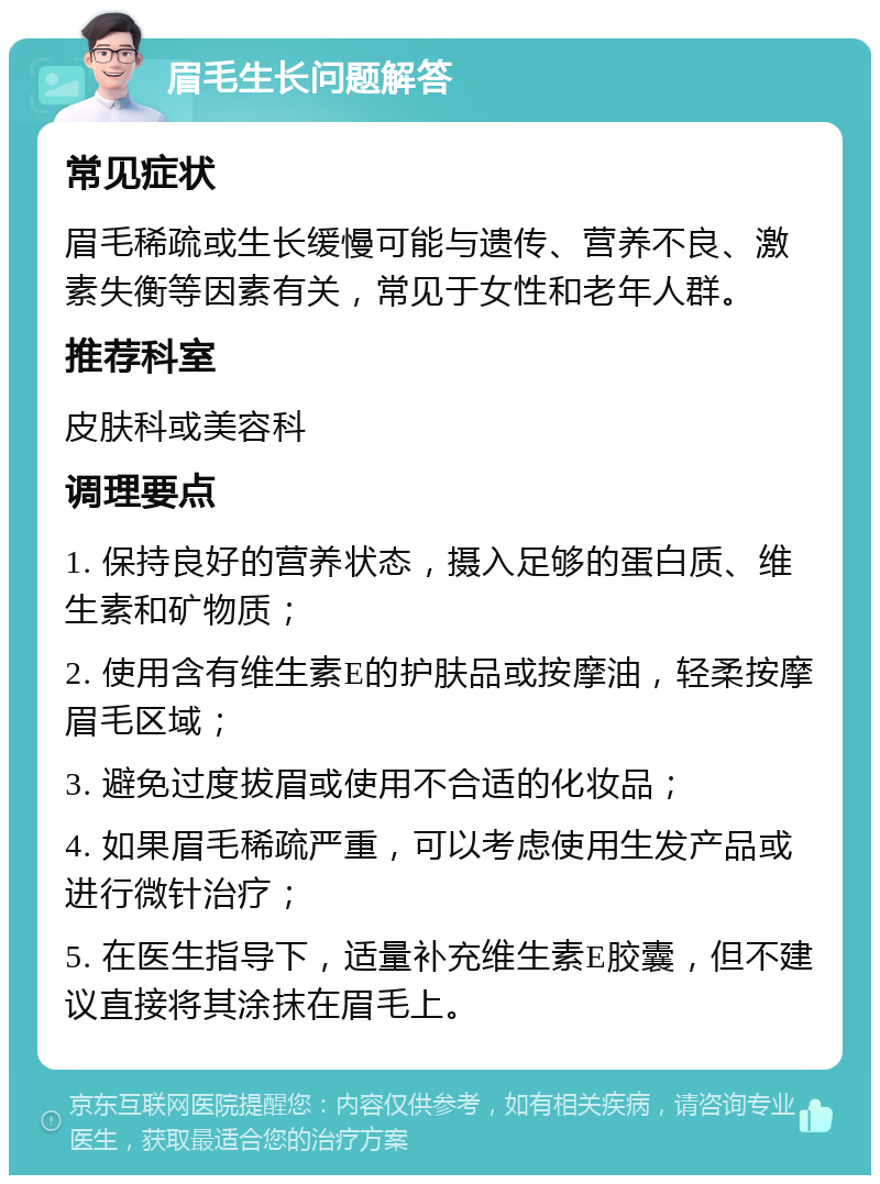 眉毛生长问题解答 常见症状 眉毛稀疏或生长缓慢可能与遗传、营养不良、激素失衡等因素有关，常见于女性和老年人群。 推荐科室 皮肤科或美容科 调理要点 1. 保持良好的营养状态，摄入足够的蛋白质、维生素和矿物质； 2. 使用含有维生素E的护肤品或按摩油，轻柔按摩眉毛区域； 3. 避免过度拔眉或使用不合适的化妆品； 4. 如果眉毛稀疏严重，可以考虑使用生发产品或进行微针治疗； 5. 在医生指导下，适量补充维生素E胶囊，但不建议直接将其涂抹在眉毛上。