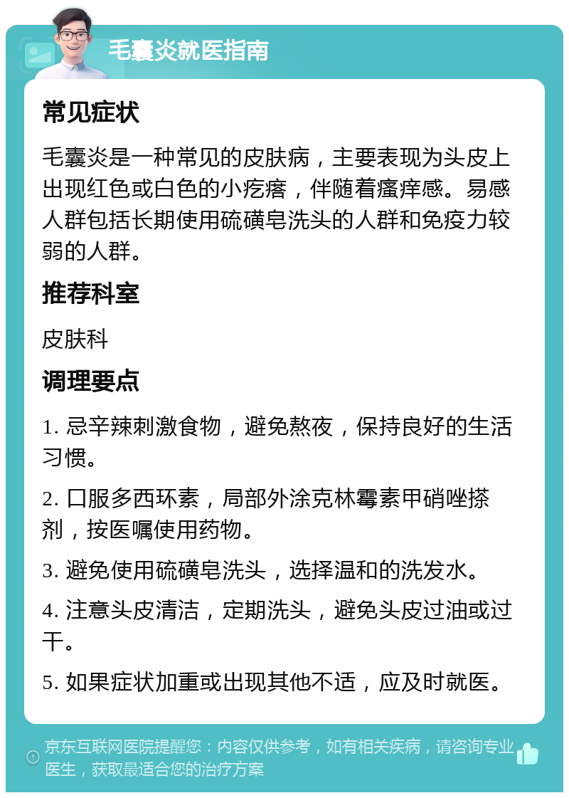 毛囊炎就医指南 常见症状 毛囊炎是一种常见的皮肤病，主要表现为头皮上出现红色或白色的小疙瘩，伴随着瘙痒感。易感人群包括长期使用硫磺皂洗头的人群和免疫力较弱的人群。 推荐科室 皮肤科 调理要点 1. 忌辛辣刺激食物，避免熬夜，保持良好的生活习惯。 2. 口服多西环素，局部外涂克林霉素甲硝唑搽剂，按医嘱使用药物。 3. 避免使用硫磺皂洗头，选择温和的洗发水。 4. 注意头皮清洁，定期洗头，避免头皮过油或过干。 5. 如果症状加重或出现其他不适，应及时就医。