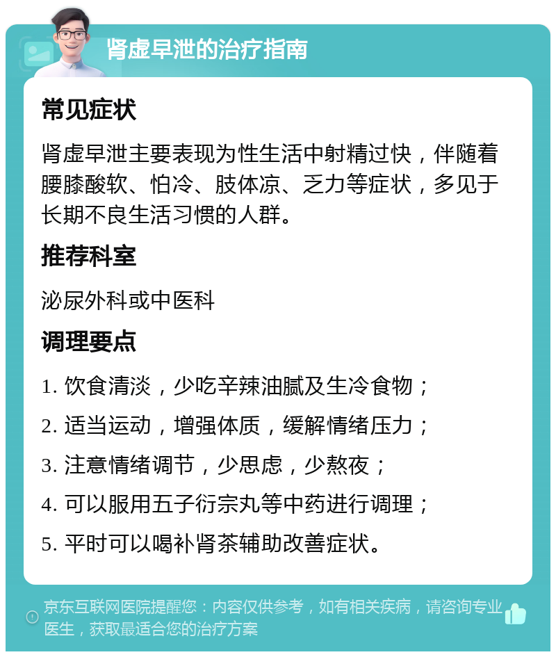 肾虚早泄的治疗指南 常见症状 肾虚早泄主要表现为性生活中射精过快，伴随着腰膝酸软、怕冷、肢体凉、乏力等症状，多见于长期不良生活习惯的人群。 推荐科室 泌尿外科或中医科 调理要点 1. 饮食清淡，少吃辛辣油腻及生冷食物； 2. 适当运动，增强体质，缓解情绪压力； 3. 注意情绪调节，少思虑，少熬夜； 4. 可以服用五子衍宗丸等中药进行调理； 5. 平时可以喝补肾茶辅助改善症状。