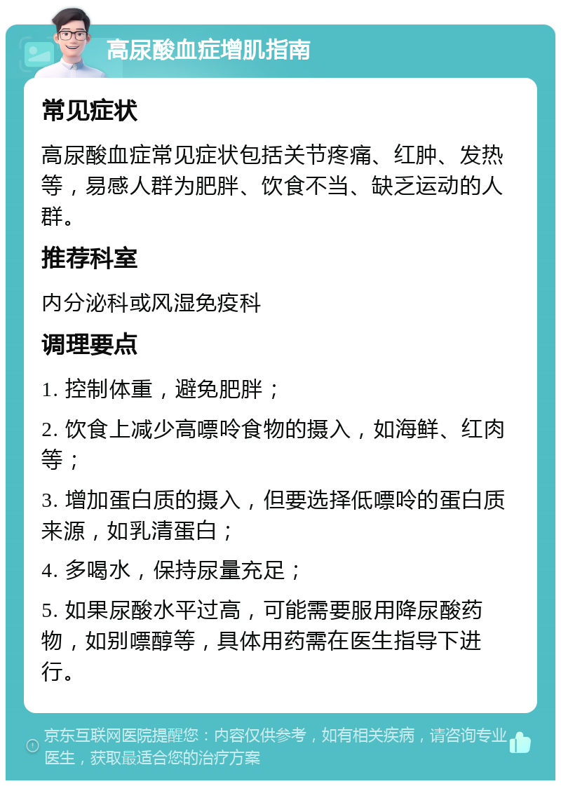 高尿酸血症增肌指南 常见症状 高尿酸血症常见症状包括关节疼痛、红肿、发热等，易感人群为肥胖、饮食不当、缺乏运动的人群。 推荐科室 内分泌科或风湿免疫科 调理要点 1. 控制体重，避免肥胖； 2. 饮食上减少高嘌呤食物的摄入，如海鲜、红肉等； 3. 增加蛋白质的摄入，但要选择低嘌呤的蛋白质来源，如乳清蛋白； 4. 多喝水，保持尿量充足； 5. 如果尿酸水平过高，可能需要服用降尿酸药物，如别嘌醇等，具体用药需在医生指导下进行。