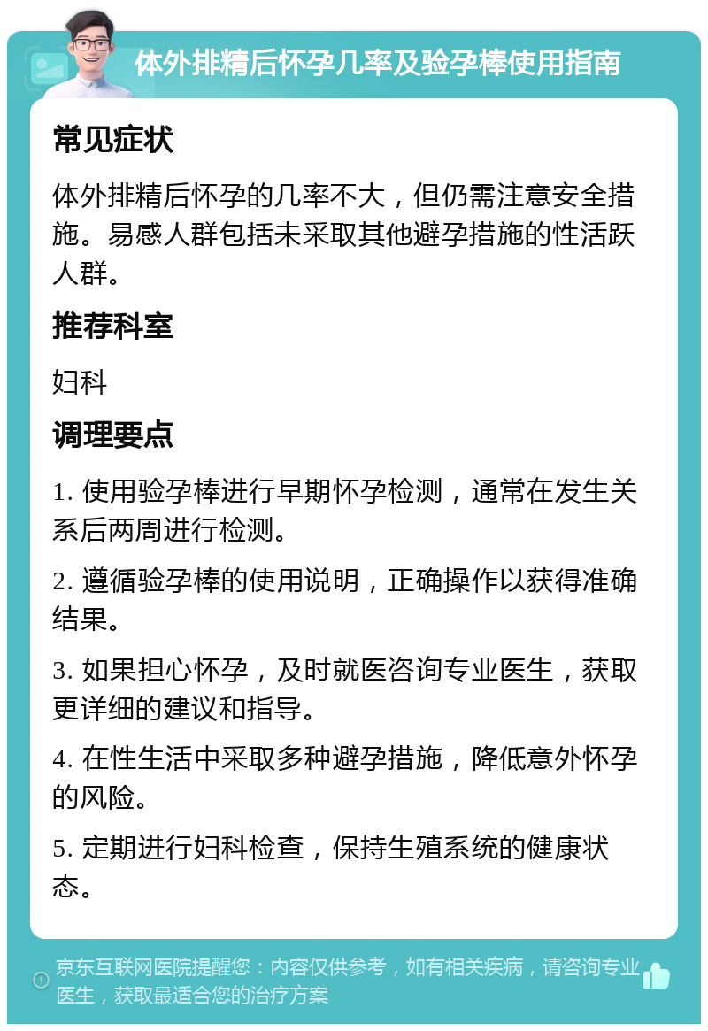 体外排精后怀孕几率及验孕棒使用指南 常见症状 体外排精后怀孕的几率不大，但仍需注意安全措施。易感人群包括未采取其他避孕措施的性活跃人群。 推荐科室 妇科 调理要点 1. 使用验孕棒进行早期怀孕检测，通常在发生关系后两周进行检测。 2. 遵循验孕棒的使用说明，正确操作以获得准确结果。 3. 如果担心怀孕，及时就医咨询专业医生，获取更详细的建议和指导。 4. 在性生活中采取多种避孕措施，降低意外怀孕的风险。 5. 定期进行妇科检查，保持生殖系统的健康状态。