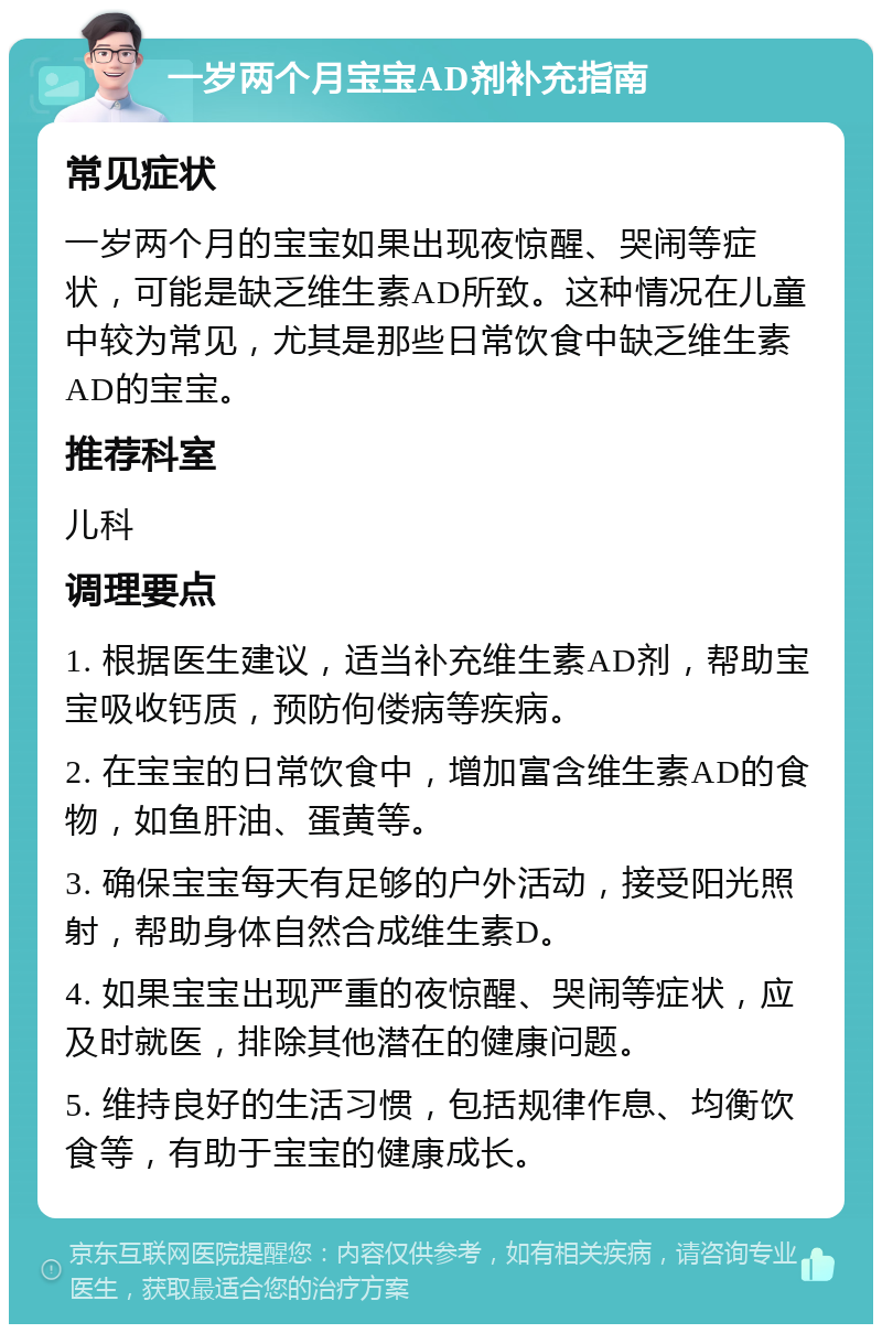 一岁两个月宝宝AD剂补充指南 常见症状 一岁两个月的宝宝如果出现夜惊醒、哭闹等症状，可能是缺乏维生素AD所致。这种情况在儿童中较为常见，尤其是那些日常饮食中缺乏维生素AD的宝宝。 推荐科室 儿科 调理要点 1. 根据医生建议，适当补充维生素AD剂，帮助宝宝吸收钙质，预防佝偻病等疾病。 2. 在宝宝的日常饮食中，增加富含维生素AD的食物，如鱼肝油、蛋黄等。 3. 确保宝宝每天有足够的户外活动，接受阳光照射，帮助身体自然合成维生素D。 4. 如果宝宝出现严重的夜惊醒、哭闹等症状，应及时就医，排除其他潜在的健康问题。 5. 维持良好的生活习惯，包括规律作息、均衡饮食等，有助于宝宝的健康成长。