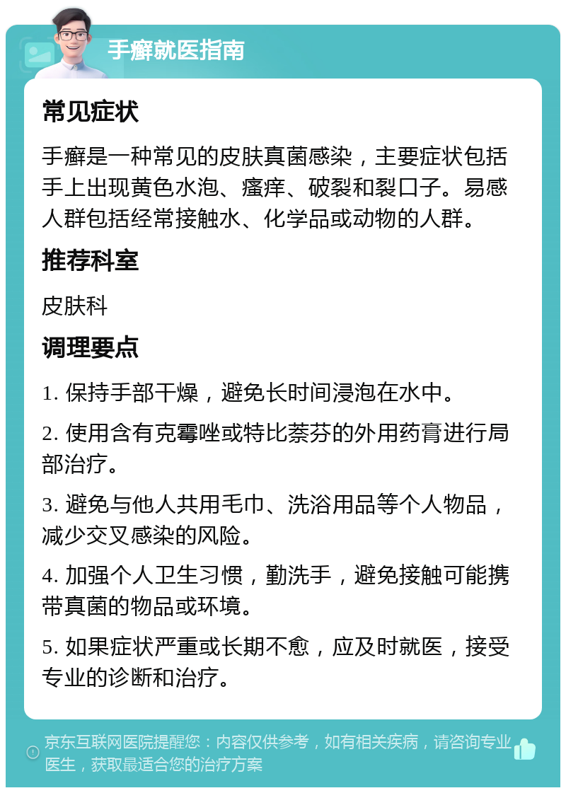 手癣就医指南 常见症状 手癣是一种常见的皮肤真菌感染，主要症状包括手上出现黄色水泡、瘙痒、破裂和裂口子。易感人群包括经常接触水、化学品或动物的人群。 推荐科室 皮肤科 调理要点 1. 保持手部干燥，避免长时间浸泡在水中。 2. 使用含有克霉唑或特比萘芬的外用药膏进行局部治疗。 3. 避免与他人共用毛巾、洗浴用品等个人物品，减少交叉感染的风险。 4. 加强个人卫生习惯，勤洗手，避免接触可能携带真菌的物品或环境。 5. 如果症状严重或长期不愈，应及时就医，接受专业的诊断和治疗。