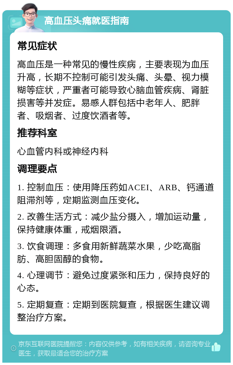 高血压头痛就医指南 常见症状 高血压是一种常见的慢性疾病，主要表现为血压升高，长期不控制可能引发头痛、头晕、视力模糊等症状，严重者可能导致心脑血管疾病、肾脏损害等并发症。易感人群包括中老年人、肥胖者、吸烟者、过度饮酒者等。 推荐科室 心血管内科或神经内科 调理要点 1. 控制血压：使用降压药如ACEI、ARB、钙通道阻滞剂等，定期监测血压变化。 2. 改善生活方式：减少盐分摄入，增加运动量，保持健康体重，戒烟限酒。 3. 饮食调理：多食用新鲜蔬菜水果，少吃高脂肪、高胆固醇的食物。 4. 心理调节：避免过度紧张和压力，保持良好的心态。 5. 定期复查：定期到医院复查，根据医生建议调整治疗方案。