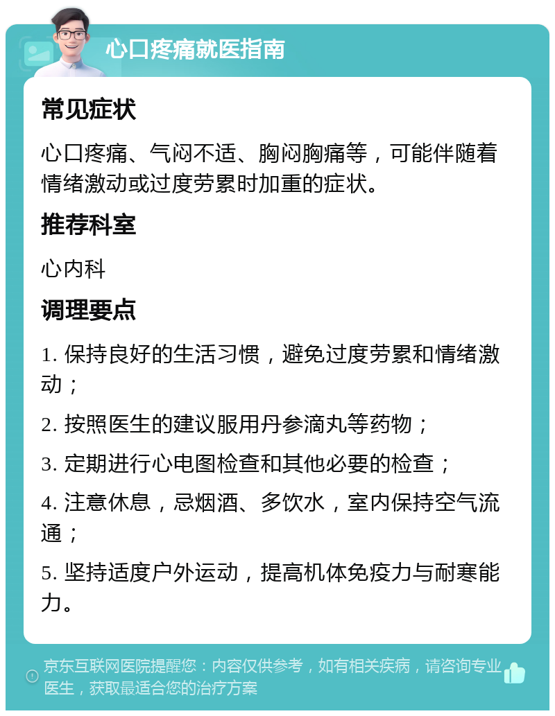 心口疼痛就医指南 常见症状 心口疼痛、气闷不适、胸闷胸痛等，可能伴随着情绪激动或过度劳累时加重的症状。 推荐科室 心内科 调理要点 1. 保持良好的生活习惯，避免过度劳累和情绪激动； 2. 按照医生的建议服用丹参滴丸等药物； 3. 定期进行心电图检查和其他必要的检查； 4. 注意休息，忌烟酒、多饮水，室内保持空气流通； 5. 坚持适度户外运动，提高机体免疫力与耐寒能力。