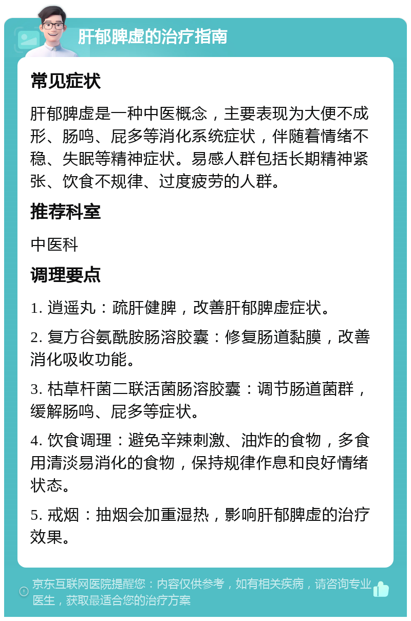 肝郁脾虚的治疗指南 常见症状 肝郁脾虚是一种中医概念，主要表现为大便不成形、肠鸣、屁多等消化系统症状，伴随着情绪不稳、失眠等精神症状。易感人群包括长期精神紧张、饮食不规律、过度疲劳的人群。 推荐科室 中医科 调理要点 1. 逍遥丸：疏肝健脾，改善肝郁脾虚症状。 2. 复方谷氨酰胺肠溶胶囊：修复肠道黏膜，改善消化吸收功能。 3. 枯草杆菌二联活菌肠溶胶囊：调节肠道菌群，缓解肠鸣、屁多等症状。 4. 饮食调理：避免辛辣刺激、油炸的食物，多食用清淡易消化的食物，保持规律作息和良好情绪状态。 5. 戒烟：抽烟会加重湿热，影响肝郁脾虚的治疗效果。