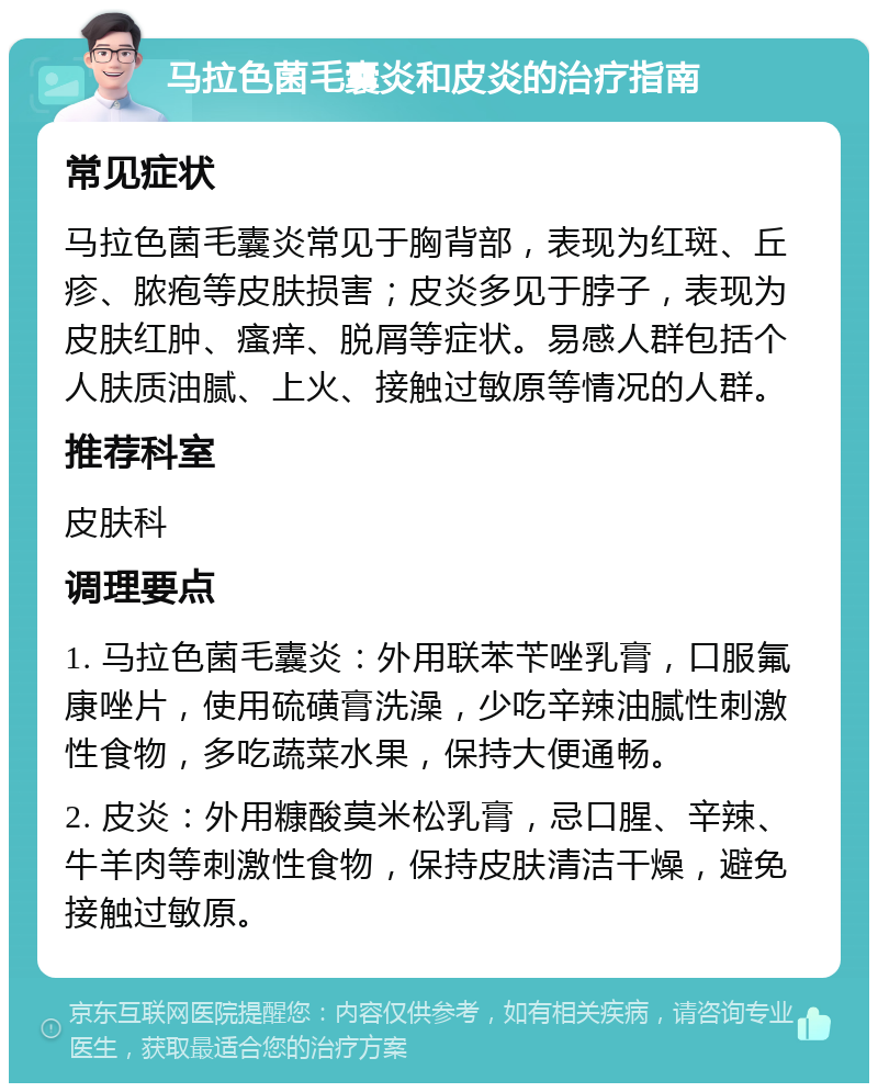 马拉色菌毛囊炎和皮炎的治疗指南 常见症状 马拉色菌毛囊炎常见于胸背部，表现为红斑、丘疹、脓疱等皮肤损害；皮炎多见于脖子，表现为皮肤红肿、瘙痒、脱屑等症状。易感人群包括个人肤质油腻、上火、接触过敏原等情况的人群。 推荐科室 皮肤科 调理要点 1. 马拉色菌毛囊炎：外用联苯苄唑乳膏，口服氟康唑片，使用硫磺膏洗澡，少吃辛辣油腻性刺激性食物，多吃蔬菜水果，保持大便通畅。 2. 皮炎：外用糠酸莫米松乳膏，忌口腥、辛辣、牛羊肉等刺激性食物，保持皮肤清洁干燥，避免接触过敏原。