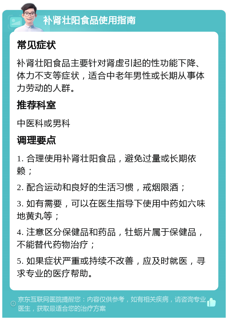 补肾壮阳食品使用指南 常见症状 补肾壮阳食品主要针对肾虚引起的性功能下降、体力不支等症状，适合中老年男性或长期从事体力劳动的人群。 推荐科室 中医科或男科 调理要点 1. 合理使用补肾壮阳食品，避免过量或长期依赖； 2. 配合运动和良好的生活习惯，戒烟限酒； 3. 如有需要，可以在医生指导下使用中药如六味地黄丸等； 4. 注意区分保健品和药品，牡蛎片属于保健品，不能替代药物治疗； 5. 如果症状严重或持续不改善，应及时就医，寻求专业的医疗帮助。