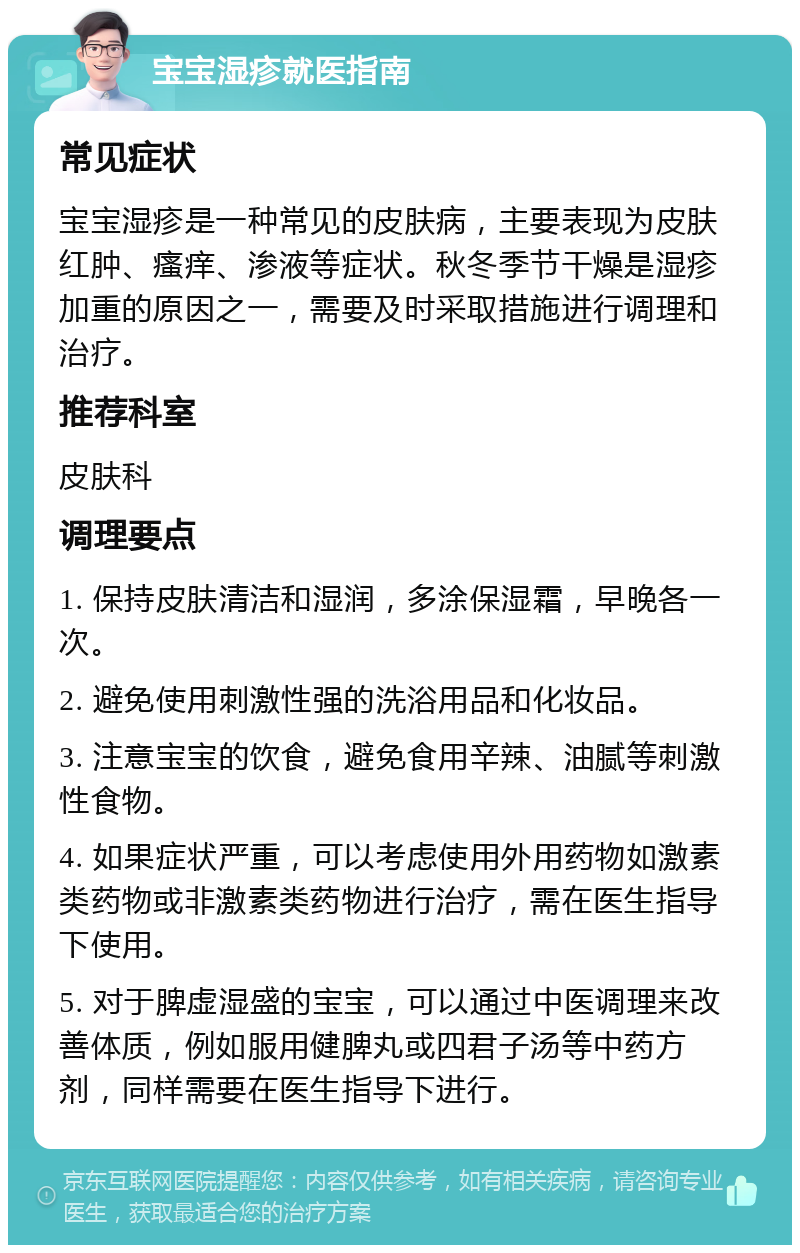 宝宝湿疹就医指南 常见症状 宝宝湿疹是一种常见的皮肤病，主要表现为皮肤红肿、瘙痒、渗液等症状。秋冬季节干燥是湿疹加重的原因之一，需要及时采取措施进行调理和治疗。 推荐科室 皮肤科 调理要点 1. 保持皮肤清洁和湿润，多涂保湿霜，早晚各一次。 2. 避免使用刺激性强的洗浴用品和化妆品。 3. 注意宝宝的饮食，避免食用辛辣、油腻等刺激性食物。 4. 如果症状严重，可以考虑使用外用药物如激素类药物或非激素类药物进行治疗，需在医生指导下使用。 5. 对于脾虚湿盛的宝宝，可以通过中医调理来改善体质，例如服用健脾丸或四君子汤等中药方剂，同样需要在医生指导下进行。