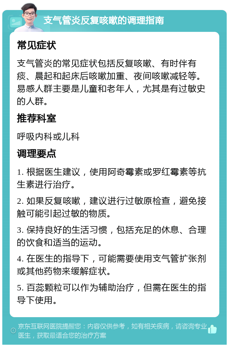 支气管炎反复咳嗽的调理指南 常见症状 支气管炎的常见症状包括反复咳嗽、有时伴有痰、晨起和起床后咳嗽加重、夜间咳嗽减轻等。易感人群主要是儿童和老年人，尤其是有过敏史的人群。 推荐科室 呼吸内科或儿科 调理要点 1. 根据医生建议，使用阿奇霉素或罗红霉素等抗生素进行治疗。 2. 如果反复咳嗽，建议进行过敏原检查，避免接触可能引起过敏的物质。 3. 保持良好的生活习惯，包括充足的休息、合理的饮食和适当的运动。 4. 在医生的指导下，可能需要使用支气管扩张剂或其他药物来缓解症状。 5. 百蕊颗粒可以作为辅助治疗，但需在医生的指导下使用。