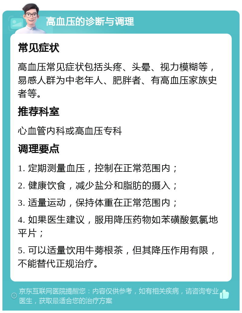 高血压的诊断与调理 常见症状 高血压常见症状包括头疼、头晕、视力模糊等，易感人群为中老年人、肥胖者、有高血压家族史者等。 推荐科室 心血管内科或高血压专科 调理要点 1. 定期测量血压，控制在正常范围内； 2. 健康饮食，减少盐分和脂肪的摄入； 3. 适量运动，保持体重在正常范围内； 4. 如果医生建议，服用降压药物如苯磺酸氨氯地平片； 5. 可以适量饮用牛蒡根茶，但其降压作用有限，不能替代正规治疗。