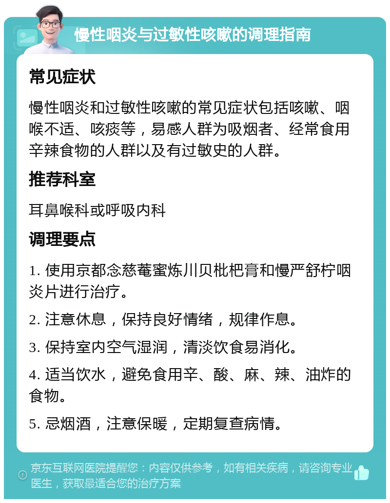 慢性咽炎与过敏性咳嗽的调理指南 常见症状 慢性咽炎和过敏性咳嗽的常见症状包括咳嗽、咽喉不适、咳痰等，易感人群为吸烟者、经常食用辛辣食物的人群以及有过敏史的人群。 推荐科室 耳鼻喉科或呼吸内科 调理要点 1. 使用京都念慈菴蜜炼川贝枇杷膏和慢严舒柠咽炎片进行治疗。 2. 注意休息，保持良好情绪，规律作息。 3. 保持室内空气湿润，清淡饮食易消化。 4. 适当饮水，避免食用辛、酸、麻、辣、油炸的食物。 5. 忌烟酒，注意保暖，定期复查病情。