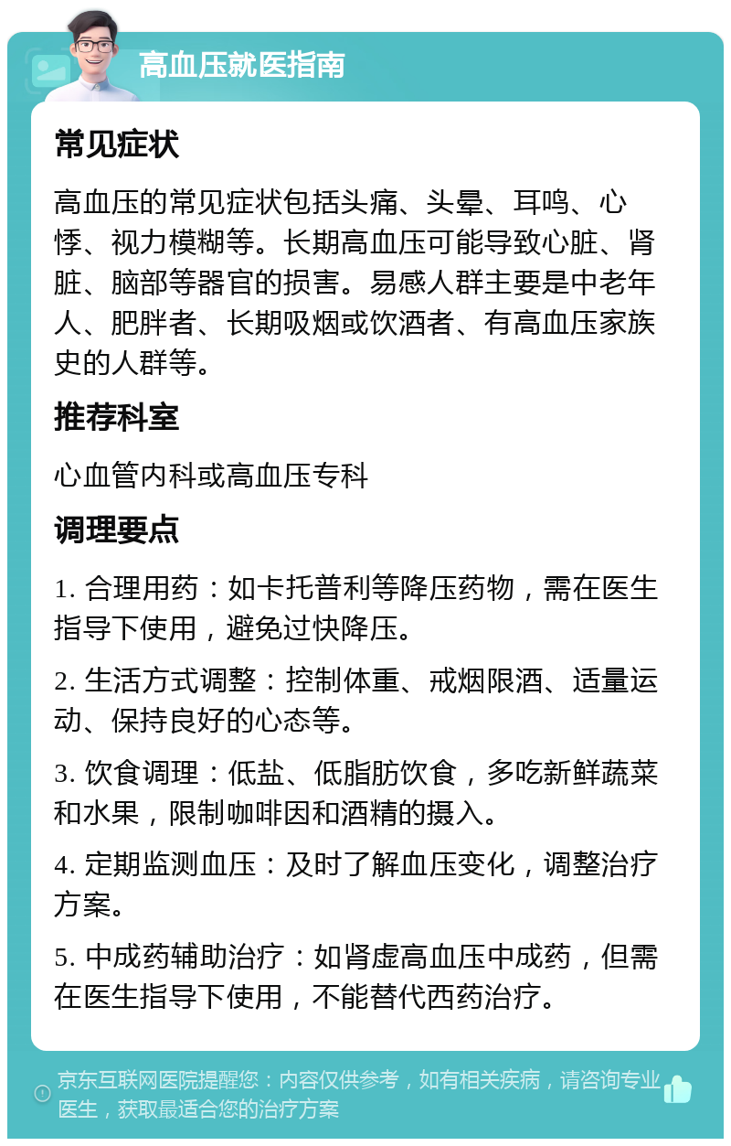 高血压就医指南 常见症状 高血压的常见症状包括头痛、头晕、耳鸣、心悸、视力模糊等。长期高血压可能导致心脏、肾脏、脑部等器官的损害。易感人群主要是中老年人、肥胖者、长期吸烟或饮酒者、有高血压家族史的人群等。 推荐科室 心血管内科或高血压专科 调理要点 1. 合理用药：如卡托普利等降压药物，需在医生指导下使用，避免过快降压。 2. 生活方式调整：控制体重、戒烟限酒、适量运动、保持良好的心态等。 3. 饮食调理：低盐、低脂肪饮食，多吃新鲜蔬菜和水果，限制咖啡因和酒精的摄入。 4. 定期监测血压：及时了解血压变化，调整治疗方案。 5. 中成药辅助治疗：如肾虚高血压中成药，但需在医生指导下使用，不能替代西药治疗。