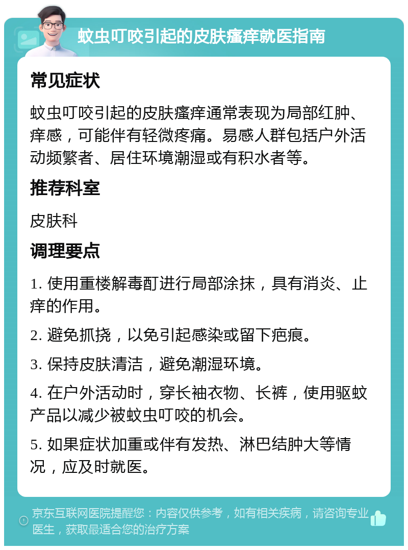 蚊虫叮咬引起的皮肤瘙痒就医指南 常见症状 蚊虫叮咬引起的皮肤瘙痒通常表现为局部红肿、痒感，可能伴有轻微疼痛。易感人群包括户外活动频繁者、居住环境潮湿或有积水者等。 推荐科室 皮肤科 调理要点 1. 使用重楼解毒酊进行局部涂抹，具有消炎、止痒的作用。 2. 避免抓挠，以免引起感染或留下疤痕。 3. 保持皮肤清洁，避免潮湿环境。 4. 在户外活动时，穿长袖衣物、长裤，使用驱蚊产品以减少被蚊虫叮咬的机会。 5. 如果症状加重或伴有发热、淋巴结肿大等情况，应及时就医。