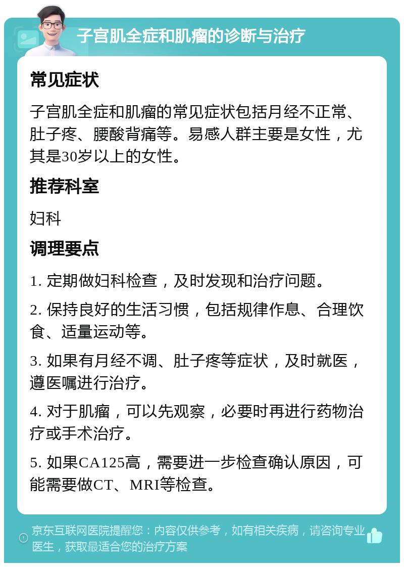 子宫肌全症和肌瘤的诊断与治疗 常见症状 子宫肌全症和肌瘤的常见症状包括月经不正常、肚子疼、腰酸背痛等。易感人群主要是女性，尤其是30岁以上的女性。 推荐科室 妇科 调理要点 1. 定期做妇科检查，及时发现和治疗问题。 2. 保持良好的生活习惯，包括规律作息、合理饮食、适量运动等。 3. 如果有月经不调、肚子疼等症状，及时就医，遵医嘱进行治疗。 4. 对于肌瘤，可以先观察，必要时再进行药物治疗或手术治疗。 5. 如果CA125高，需要进一步检查确认原因，可能需要做CT、MRI等检查。