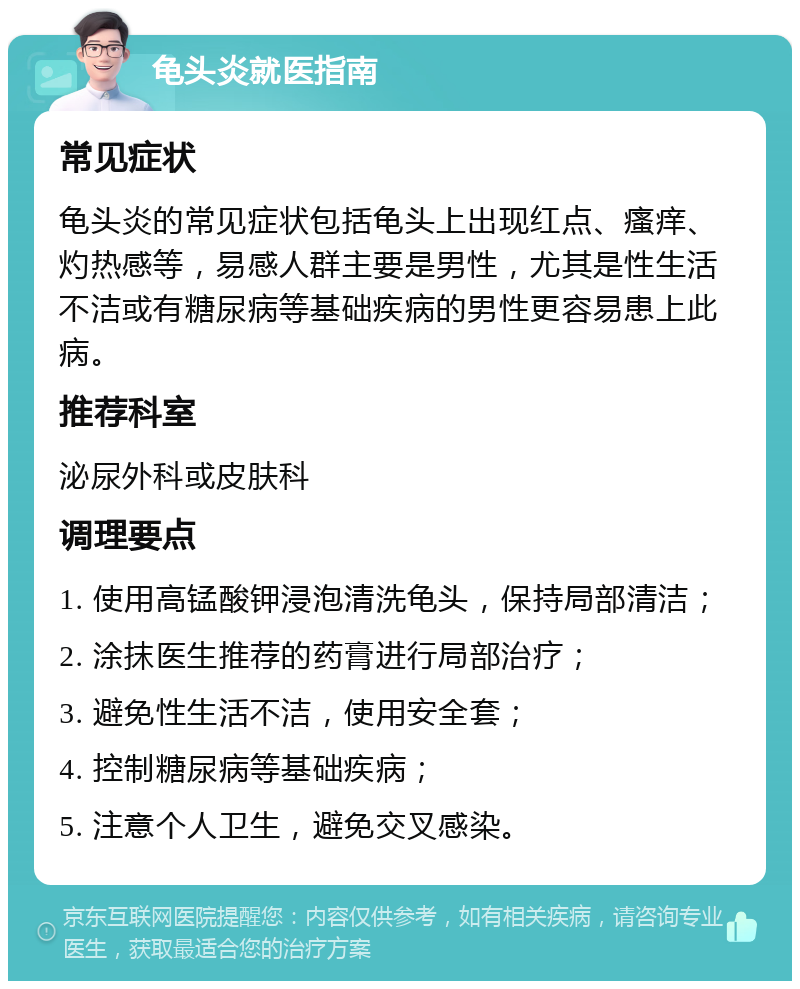 龟头炎就医指南 常见症状 龟头炎的常见症状包括龟头上出现红点、瘙痒、灼热感等，易感人群主要是男性，尤其是性生活不洁或有糖尿病等基础疾病的男性更容易患上此病。 推荐科室 泌尿外科或皮肤科 调理要点 1. 使用高锰酸钾浸泡清洗龟头，保持局部清洁； 2. 涂抹医生推荐的药膏进行局部治疗； 3. 避免性生活不洁，使用安全套； 4. 控制糖尿病等基础疾病； 5. 注意个人卫生，避免交叉感染。