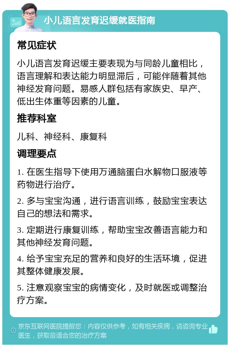 小儿语言发育迟缓就医指南 常见症状 小儿语言发育迟缓主要表现为与同龄儿童相比，语言理解和表达能力明显滞后，可能伴随着其他神经发育问题。易感人群包括有家族史、早产、低出生体重等因素的儿童。 推荐科室 儿科、神经科、康复科 调理要点 1. 在医生指导下使用万通脑蛋白水解物口服液等药物进行治疗。 2. 多与宝宝沟通，进行语言训练，鼓励宝宝表达自己的想法和需求。 3. 定期进行康复训练，帮助宝宝改善语言能力和其他神经发育问题。 4. 给予宝宝充足的营养和良好的生活环境，促进其整体健康发展。 5. 注意观察宝宝的病情变化，及时就医或调整治疗方案。