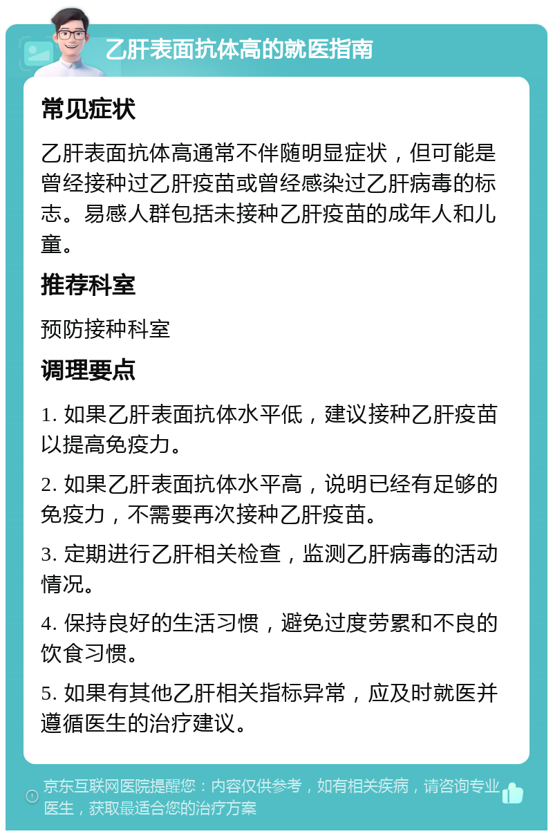 乙肝表面抗体高的就医指南 常见症状 乙肝表面抗体高通常不伴随明显症状，但可能是曾经接种过乙肝疫苗或曾经感染过乙肝病毒的标志。易感人群包括未接种乙肝疫苗的成年人和儿童。 推荐科室 预防接种科室 调理要点 1. 如果乙肝表面抗体水平低，建议接种乙肝疫苗以提高免疫力。 2. 如果乙肝表面抗体水平高，说明已经有足够的免疫力，不需要再次接种乙肝疫苗。 3. 定期进行乙肝相关检查，监测乙肝病毒的活动情况。 4. 保持良好的生活习惯，避免过度劳累和不良的饮食习惯。 5. 如果有其他乙肝相关指标异常，应及时就医并遵循医生的治疗建议。