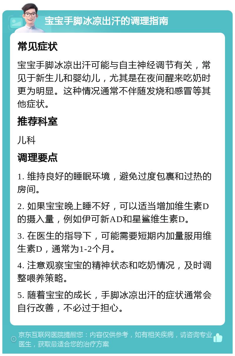 宝宝手脚冰凉出汗的调理指南 常见症状 宝宝手脚冰凉出汗可能与自主神经调节有关，常见于新生儿和婴幼儿，尤其是在夜间醒来吃奶时更为明显。这种情况通常不伴随发烧和感冒等其他症状。 推荐科室 儿科 调理要点 1. 维持良好的睡眠环境，避免过度包裹和过热的房间。 2. 如果宝宝晚上睡不好，可以适当增加维生素D的摄入量，例如伊可新AD和星鲨维生素D。 3. 在医生的指导下，可能需要短期内加量服用维生素D，通常为1-2个月。 4. 注意观察宝宝的精神状态和吃奶情况，及时调整喂养策略。 5. 随着宝宝的成长，手脚冰凉出汗的症状通常会自行改善，不必过于担心。