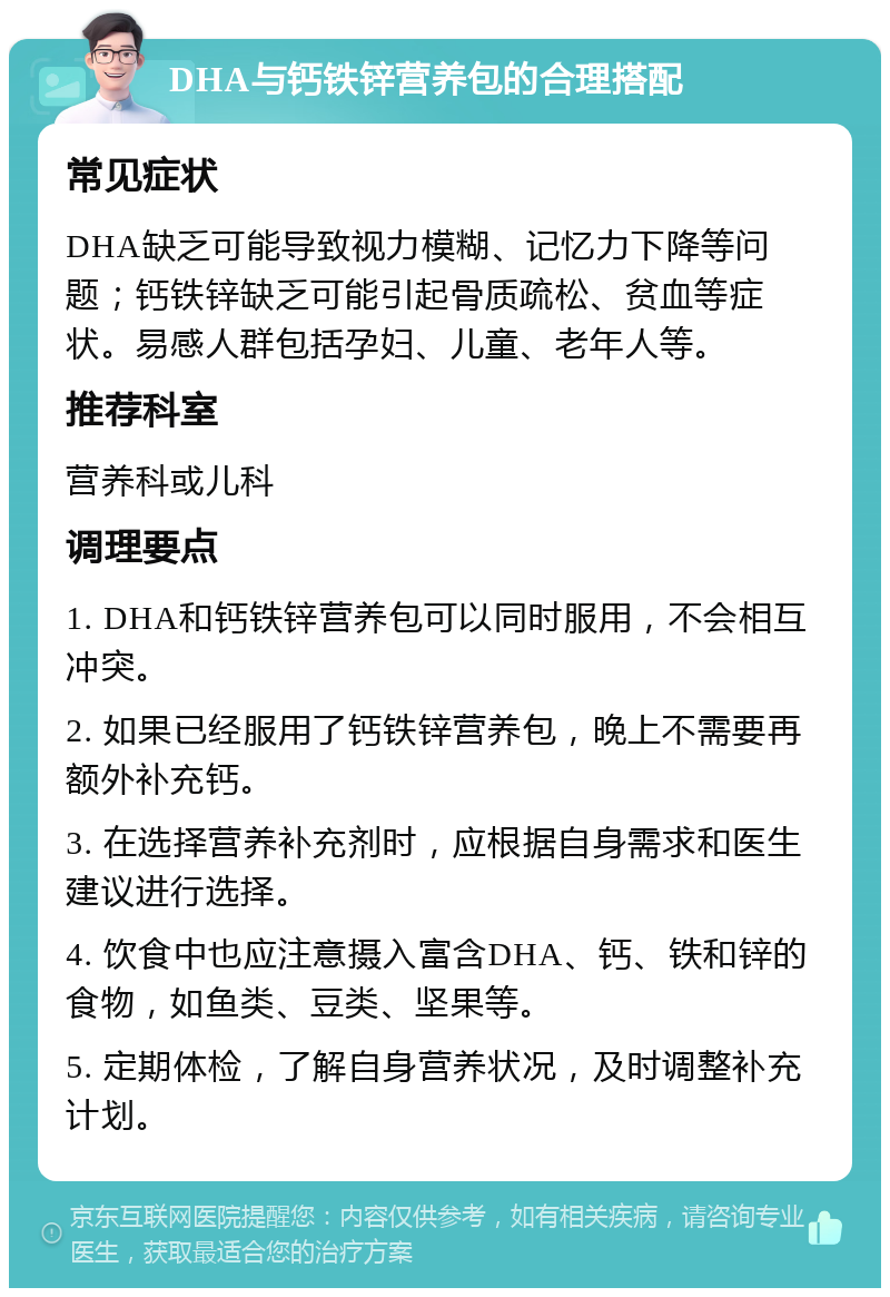 DHA与钙铁锌营养包的合理搭配 常见症状 DHA缺乏可能导致视力模糊、记忆力下降等问题；钙铁锌缺乏可能引起骨质疏松、贫血等症状。易感人群包括孕妇、儿童、老年人等。 推荐科室 营养科或儿科 调理要点 1. DHA和钙铁锌营养包可以同时服用，不会相互冲突。 2. 如果已经服用了钙铁锌营养包，晚上不需要再额外补充钙。 3. 在选择营养补充剂时，应根据自身需求和医生建议进行选择。 4. 饮食中也应注意摄入富含DHA、钙、铁和锌的食物，如鱼类、豆类、坚果等。 5. 定期体检，了解自身营养状况，及时调整补充计划。