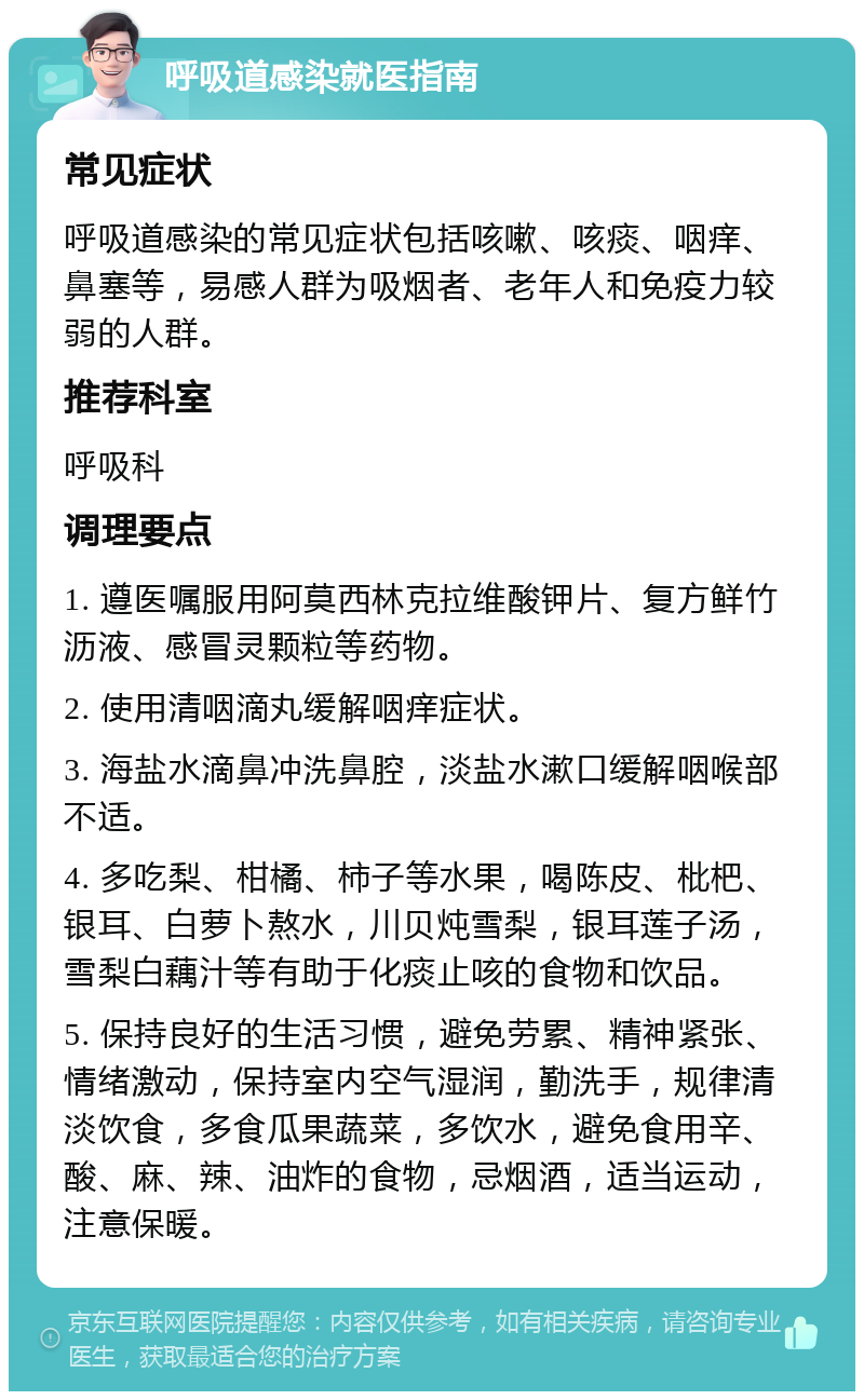 呼吸道感染就医指南 常见症状 呼吸道感染的常见症状包括咳嗽、咳痰、咽痒、鼻塞等，易感人群为吸烟者、老年人和免疫力较弱的人群。 推荐科室 呼吸科 调理要点 1. 遵医嘱服用阿莫西林克拉维酸钾片、复方鲜竹沥液、感冒灵颗粒等药物。 2. 使用清咽滴丸缓解咽痒症状。 3. 海盐水滴鼻冲洗鼻腔，淡盐水漱口缓解咽喉部不适。 4. 多吃梨、柑橘、柿子等水果，喝陈皮、枇杷、银耳、白萝卜熬水，川贝炖雪梨，银耳莲子汤，雪梨白藕汁等有助于化痰止咳的食物和饮品。 5. 保持良好的生活习惯，避免劳累、精神紧张、情绪激动，保持室内空气湿润，勤洗手，规律清淡饮食，多食瓜果蔬菜，多饮水，避免食用辛、酸、麻、辣、油炸的食物，忌烟酒，适当运动，注意保暖。