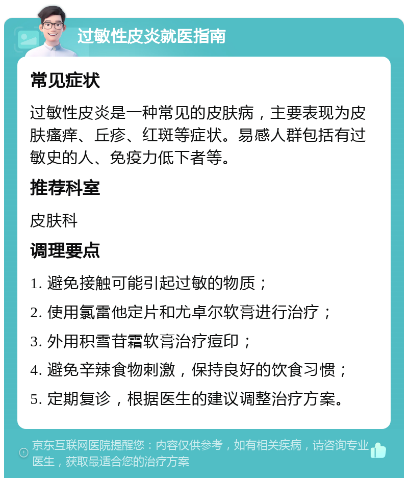 过敏性皮炎就医指南 常见症状 过敏性皮炎是一种常见的皮肤病，主要表现为皮肤瘙痒、丘疹、红斑等症状。易感人群包括有过敏史的人、免疫力低下者等。 推荐科室 皮肤科 调理要点 1. 避免接触可能引起过敏的物质； 2. 使用氯雷他定片和尤卓尔软膏进行治疗； 3. 外用积雪苷霜软膏治疗痘印； 4. 避免辛辣食物刺激，保持良好的饮食习惯； 5. 定期复诊，根据医生的建议调整治疗方案。