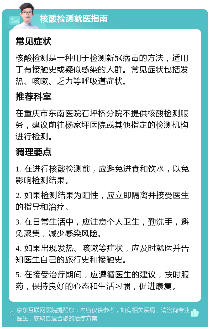 核酸检测就医指南 常见症状 核酸检测是一种用于检测新冠病毒的方法，适用于有接触史或疑似感染的人群。常见症状包括发热、咳嗽、乏力等呼吸道症状。 推荐科室 在重庆市东南医院石坪桥分院不提供核酸检测服务，建议前往杨家坪医院或其他指定的检测机构进行检测。 调理要点 1. 在进行核酸检测前，应避免进食和饮水，以免影响检测结果。 2. 如果检测结果为阳性，应立即隔离并接受医生的指导和治疗。 3. 在日常生活中，应注意个人卫生，勤洗手，避免聚集，减少感染风险。 4. 如果出现发热、咳嗽等症状，应及时就医并告知医生自己的旅行史和接触史。 5. 在接受治疗期间，应遵循医生的建议，按时服药，保持良好的心态和生活习惯，促进康复。