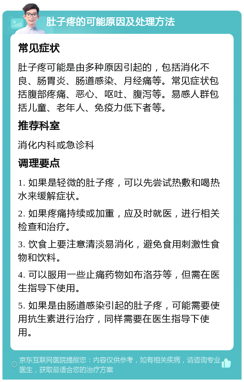 肚子疼的可能原因及处理方法 常见症状 肚子疼可能是由多种原因引起的，包括消化不良、肠胃炎、肠道感染、月经痛等。常见症状包括腹部疼痛、恶心、呕吐、腹泻等。易感人群包括儿童、老年人、免疫力低下者等。 推荐科室 消化内科或急诊科 调理要点 1. 如果是轻微的肚子疼，可以先尝试热敷和喝热水来缓解症状。 2. 如果疼痛持续或加重，应及时就医，进行相关检查和治疗。 3. 饮食上要注意清淡易消化，避免食用刺激性食物和饮料。 4. 可以服用一些止痛药物如布洛芬等，但需在医生指导下使用。 5. 如果是由肠道感染引起的肚子疼，可能需要使用抗生素进行治疗，同样需要在医生指导下使用。