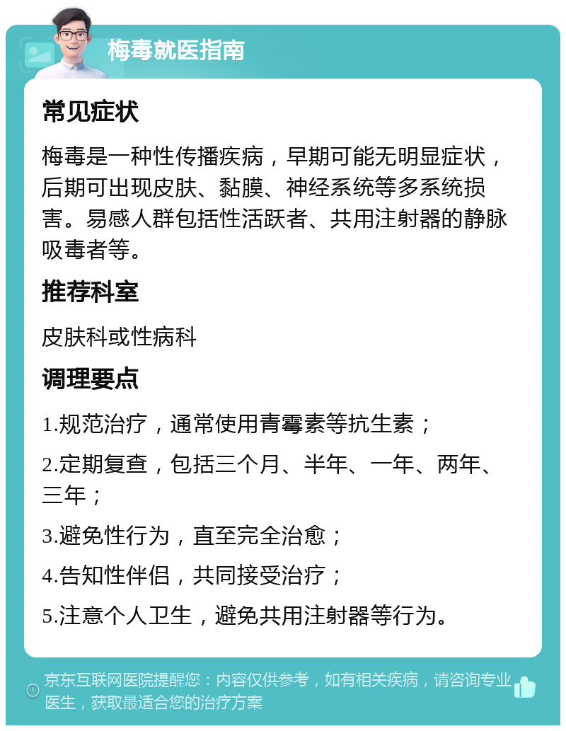 梅毒就医指南 常见症状 梅毒是一种性传播疾病，早期可能无明显症状，后期可出现皮肤、黏膜、神经系统等多系统损害。易感人群包括性活跃者、共用注射器的静脉吸毒者等。 推荐科室 皮肤科或性病科 调理要点 1.规范治疗，通常使用青霉素等抗生素； 2.定期复查，包括三个月、半年、一年、两年、三年； 3.避免性行为，直至完全治愈； 4.告知性伴侣，共同接受治疗； 5.注意个人卫生，避免共用注射器等行为。