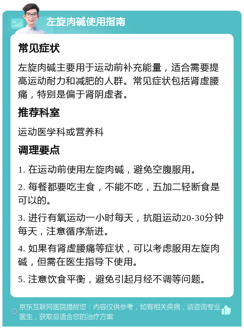 左旋肉碱使用指南 常见症状 左旋肉碱主要用于运动前补充能量，适合需要提高运动耐力和减肥的人群。常见症状包括肾虚腰痛，特别是偏于肾阴虚者。 推荐科室 运动医学科或营养科 调理要点 1. 在运动前使用左旋肉碱，避免空腹服用。 2. 每餐都要吃主食，不能不吃，五加二轻断食是可以的。 3. 进行有氧运动一小时每天，抗阻运动20-30分钟每天，注意循序渐进。 4. 如果有肾虚腰痛等症状，可以考虑服用左旋肉碱，但需在医生指导下使用。 5. 注意饮食平衡，避免引起月经不调等问题。