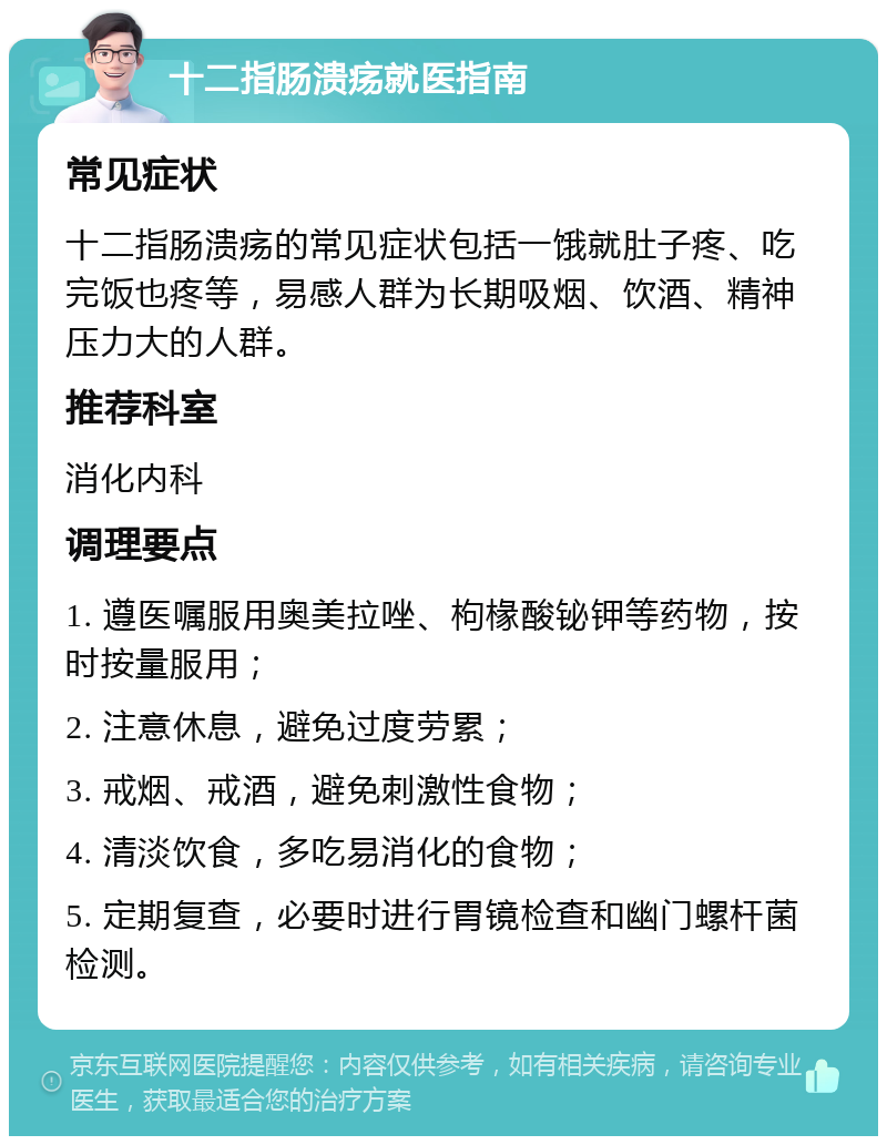 十二指肠溃疡就医指南 常见症状 十二指肠溃疡的常见症状包括一饿就肚子疼、吃完饭也疼等，易感人群为长期吸烟、饮酒、精神压力大的人群。 推荐科室 消化内科 调理要点 1. 遵医嘱服用奥美拉唑、枸椽酸铋钾等药物，按时按量服用； 2. 注意休息，避免过度劳累； 3. 戒烟、戒酒，避免刺激性食物； 4. 清淡饮食，多吃易消化的食物； 5. 定期复查，必要时进行胃镜检查和幽门螺杆菌检测。