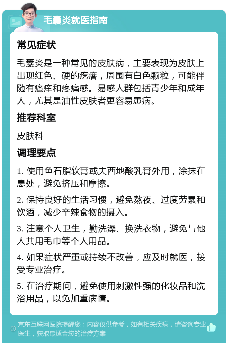 毛囊炎就医指南 常见症状 毛囊炎是一种常见的皮肤病，主要表现为皮肤上出现红色、硬的疙瘩，周围有白色颗粒，可能伴随有瘙痒和疼痛感。易感人群包括青少年和成年人，尤其是油性皮肤者更容易患病。 推荐科室 皮肤科 调理要点 1. 使用鱼石脂软膏或夫西地酸乳膏外用，涂抹在患处，避免挤压和摩擦。 2. 保持良好的生活习惯，避免熬夜、过度劳累和饮酒，减少辛辣食物的摄入。 3. 注意个人卫生，勤洗澡、换洗衣物，避免与他人共用毛巾等个人用品。 4. 如果症状严重或持续不改善，应及时就医，接受专业治疗。 5. 在治疗期间，避免使用刺激性强的化妆品和洗浴用品，以免加重病情。