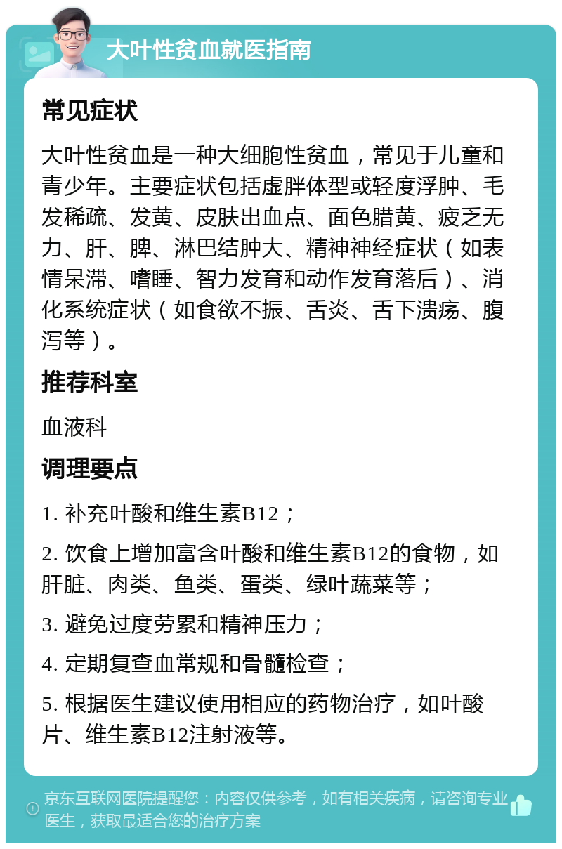 大叶性贫血就医指南 常见症状 大叶性贫血是一种大细胞性贫血，常见于儿童和青少年。主要症状包括虚胖体型或轻度浮肿、毛发稀疏、发黄、皮肤出血点、面色腊黄、疲乏无力、肝、脾、淋巴结肿大、精神神经症状（如表情呆滞、嗜睡、智力发育和动作发育落后）、消化系统症状（如食欲不振、舌炎、舌下溃疡、腹泻等）。 推荐科室 血液科 调理要点 1. 补充叶酸和维生素B12； 2. 饮食上增加富含叶酸和维生素B12的食物，如肝脏、肉类、鱼类、蛋类、绿叶蔬菜等； 3. 避免过度劳累和精神压力； 4. 定期复查血常规和骨髓检查； 5. 根据医生建议使用相应的药物治疗，如叶酸片、维生素B12注射液等。