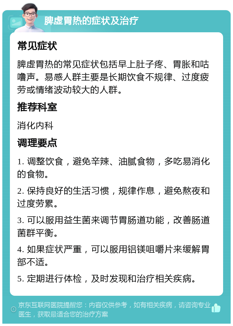 脾虚胃热的症状及治疗 常见症状 脾虚胃热的常见症状包括早上肚子疼、胃胀和咕噜声。易感人群主要是长期饮食不规律、过度疲劳或情绪波动较大的人群。 推荐科室 消化内科 调理要点 1. 调整饮食，避免辛辣、油腻食物，多吃易消化的食物。 2. 保持良好的生活习惯，规律作息，避免熬夜和过度劳累。 3. 可以服用益生菌来调节胃肠道功能，改善肠道菌群平衡。 4. 如果症状严重，可以服用铝镁咀嚼片来缓解胃部不适。 5. 定期进行体检，及时发现和治疗相关疾病。