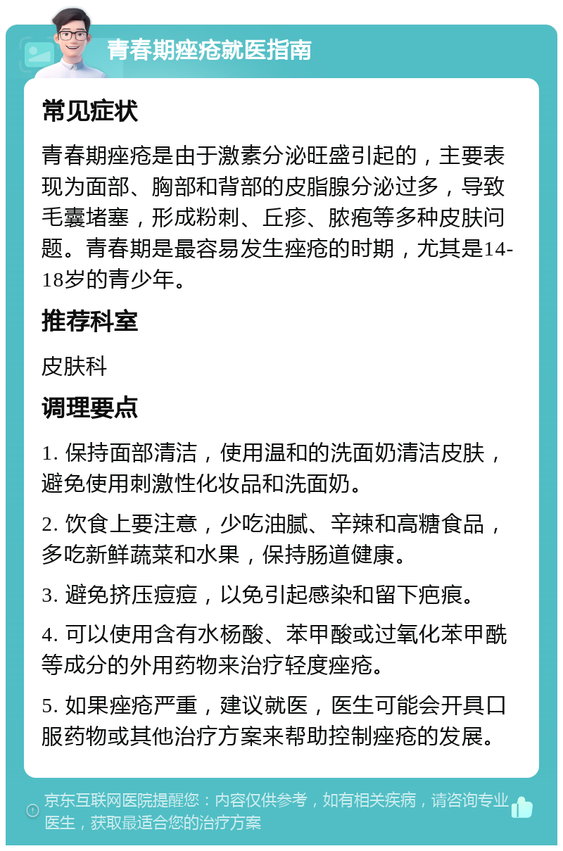 青春期痤疮就医指南 常见症状 青春期痤疮是由于激素分泌旺盛引起的，主要表现为面部、胸部和背部的皮脂腺分泌过多，导致毛囊堵塞，形成粉刺、丘疹、脓疱等多种皮肤问题。青春期是最容易发生痤疮的时期，尤其是14-18岁的青少年。 推荐科室 皮肤科 调理要点 1. 保持面部清洁，使用温和的洗面奶清洁皮肤，避免使用刺激性化妆品和洗面奶。 2. 饮食上要注意，少吃油腻、辛辣和高糖食品，多吃新鲜蔬菜和水果，保持肠道健康。 3. 避免挤压痘痘，以免引起感染和留下疤痕。 4. 可以使用含有水杨酸、苯甲酸或过氧化苯甲酰等成分的外用药物来治疗轻度痤疮。 5. 如果痤疮严重，建议就医，医生可能会开具口服药物或其他治疗方案来帮助控制痤疮的发展。