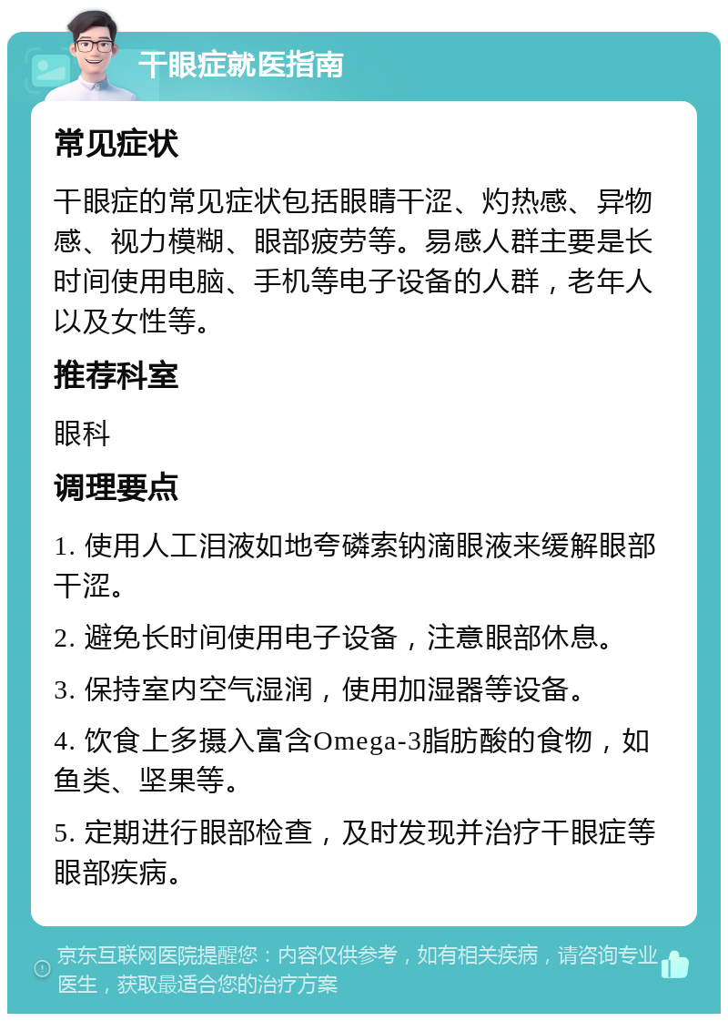 干眼症就医指南 常见症状 干眼症的常见症状包括眼睛干涩、灼热感、异物感、视力模糊、眼部疲劳等。易感人群主要是长时间使用电脑、手机等电子设备的人群，老年人以及女性等。 推荐科室 眼科 调理要点 1. 使用人工泪液如地夸磷索钠滴眼液来缓解眼部干涩。 2. 避免长时间使用电子设备，注意眼部休息。 3. 保持室内空气湿润，使用加湿器等设备。 4. 饮食上多摄入富含Omega-3脂肪酸的食物，如鱼类、坚果等。 5. 定期进行眼部检查，及时发现并治疗干眼症等眼部疾病。