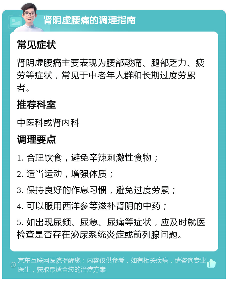 肾阴虚腰痛的调理指南 常见症状 肾阴虚腰痛主要表现为腰部酸痛、腿部乏力、疲劳等症状，常见于中老年人群和长期过度劳累者。 推荐科室 中医科或肾内科 调理要点 1. 合理饮食，避免辛辣刺激性食物； 2. 适当运动，增强体质； 3. 保持良好的作息习惯，避免过度劳累； 4. 可以服用西洋参等滋补肾阴的中药； 5. 如出现尿频、尿急、尿痛等症状，应及时就医检查是否存在泌尿系统炎症或前列腺问题。