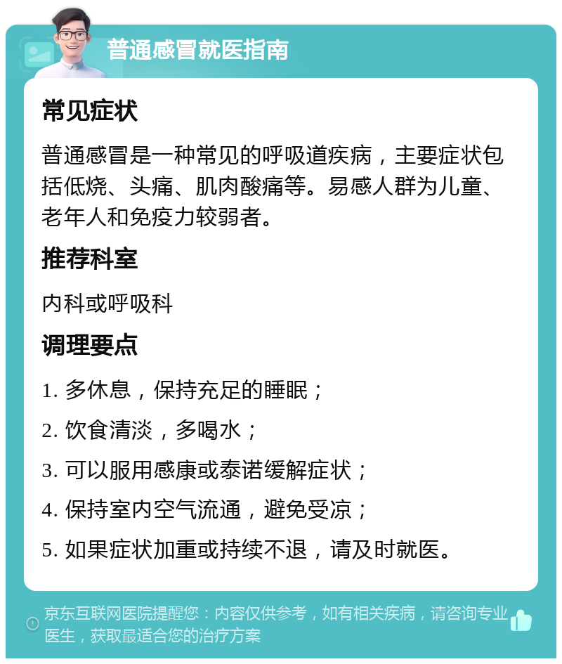 普通感冒就医指南 常见症状 普通感冒是一种常见的呼吸道疾病，主要症状包括低烧、头痛、肌肉酸痛等。易感人群为儿童、老年人和免疫力较弱者。 推荐科室 内科或呼吸科 调理要点 1. 多休息，保持充足的睡眠； 2. 饮食清淡，多喝水； 3. 可以服用感康或泰诺缓解症状； 4. 保持室内空气流通，避免受凉； 5. 如果症状加重或持续不退，请及时就医。