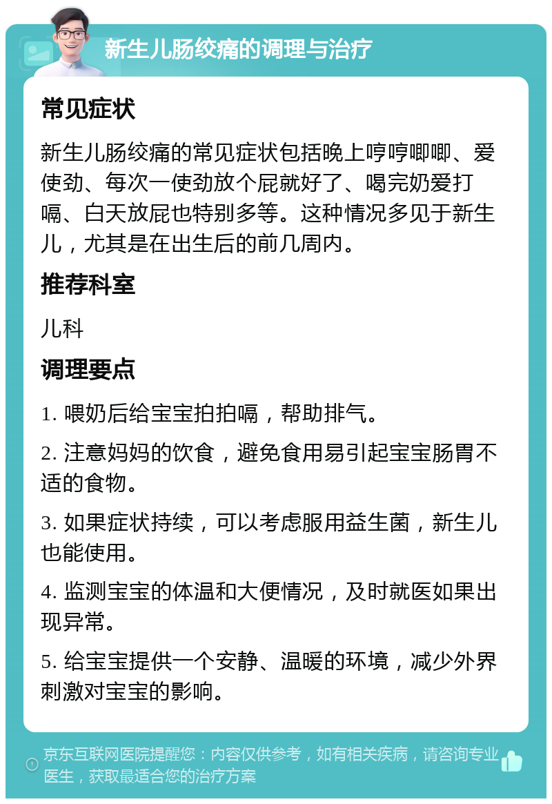 新生儿肠绞痛的调理与治疗 常见症状 新生儿肠绞痛的常见症状包括晚上哼哼唧唧、爱使劲、每次一使劲放个屁就好了、喝完奶爱打嗝、白天放屁也特别多等。这种情况多见于新生儿，尤其是在出生后的前几周内。 推荐科室 儿科 调理要点 1. 喂奶后给宝宝拍拍嗝，帮助排气。 2. 注意妈妈的饮食，避免食用易引起宝宝肠胃不适的食物。 3. 如果症状持续，可以考虑服用益生菌，新生儿也能使用。 4. 监测宝宝的体温和大便情况，及时就医如果出现异常。 5. 给宝宝提供一个安静、温暖的环境，减少外界刺激对宝宝的影响。