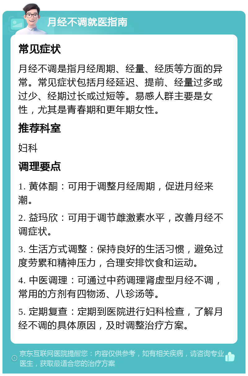 月经不调就医指南 常见症状 月经不调是指月经周期、经量、经质等方面的异常。常见症状包括月经延迟、提前、经量过多或过少、经期过长或过短等。易感人群主要是女性，尤其是青春期和更年期女性。 推荐科室 妇科 调理要点 1. 黄体酮：可用于调整月经周期，促进月经来潮。 2. 益玛欣：可用于调节雌激素水平，改善月经不调症状。 3. 生活方式调整：保持良好的生活习惯，避免过度劳累和精神压力，合理安排饮食和运动。 4. 中医调理：可通过中药调理肾虚型月经不调，常用的方剂有四物汤、八珍汤等。 5. 定期复查：定期到医院进行妇科检查，了解月经不调的具体原因，及时调整治疗方案。