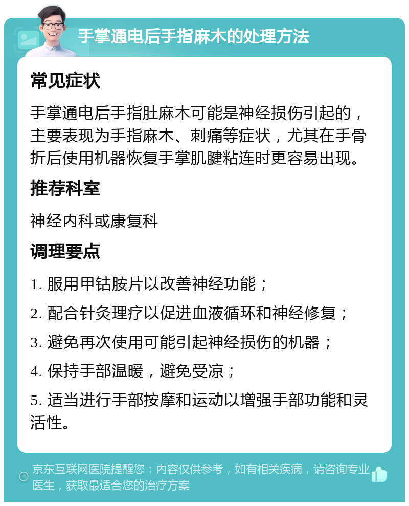 手掌通电后手指麻木的处理方法 常见症状 手掌通电后手指肚麻木可能是神经损伤引起的，主要表现为手指麻木、刺痛等症状，尤其在手骨折后使用机器恢复手掌肌腱粘连时更容易出现。 推荐科室 神经内科或康复科 调理要点 1. 服用甲钴胺片以改善神经功能； 2. 配合针灸理疗以促进血液循环和神经修复； 3. 避免再次使用可能引起神经损伤的机器； 4. 保持手部温暖，避免受凉； 5. 适当进行手部按摩和运动以增强手部功能和灵活性。