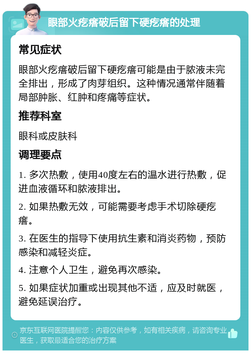 眼部火疙瘩破后留下硬疙瘩的处理 常见症状 眼部火疙瘩破后留下硬疙瘩可能是由于脓液未完全排出，形成了肉芽组织。这种情况通常伴随着局部肿胀、红肿和疼痛等症状。 推荐科室 眼科或皮肤科 调理要点 1. 多次热敷，使用40度左右的温水进行热敷，促进血液循环和脓液排出。 2. 如果热敷无效，可能需要考虑手术切除硬疙瘩。 3. 在医生的指导下使用抗生素和消炎药物，预防感染和减轻炎症。 4. 注意个人卫生，避免再次感染。 5. 如果症状加重或出现其他不适，应及时就医，避免延误治疗。