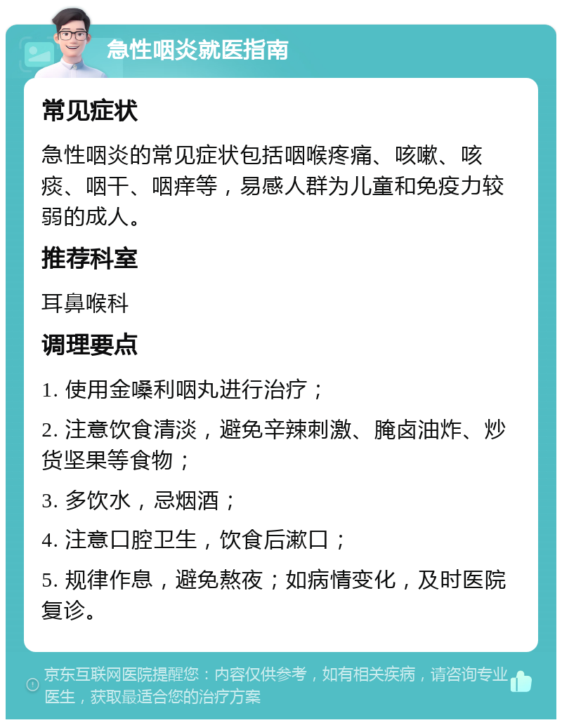 急性咽炎就医指南 常见症状 急性咽炎的常见症状包括咽喉疼痛、咳嗽、咳痰、咽干、咽痒等，易感人群为儿童和免疫力较弱的成人。 推荐科室 耳鼻喉科 调理要点 1. 使用金嗓利咽丸进行治疗； 2. 注意饮食清淡，避免辛辣刺激、腌卤油炸、炒货坚果等食物； 3. 多饮水，忌烟酒； 4. 注意口腔卫生，饮食后漱口； 5. 规律作息，避免熬夜；如病情变化，及时医院复诊。