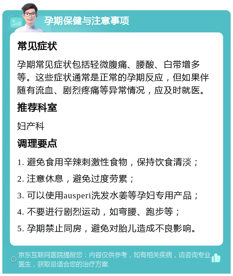 孕期保健与注意事项 常见症状 孕期常见症状包括轻微腹痛、腰酸、白带增多等。这些症状通常是正常的孕期反应，但如果伴随有流血、剧烈疼痛等异常情况，应及时就医。 推荐科室 妇产科 调理要点 1. 避免食用辛辣刺激性食物，保持饮食清淡； 2. 注意休息，避免过度劳累； 3. 可以使用ausperi洗发水姜等孕妇专用产品； 4. 不要进行剧烈运动，如弯腰、跑步等； 5. 孕期禁止同房，避免对胎儿造成不良影响。