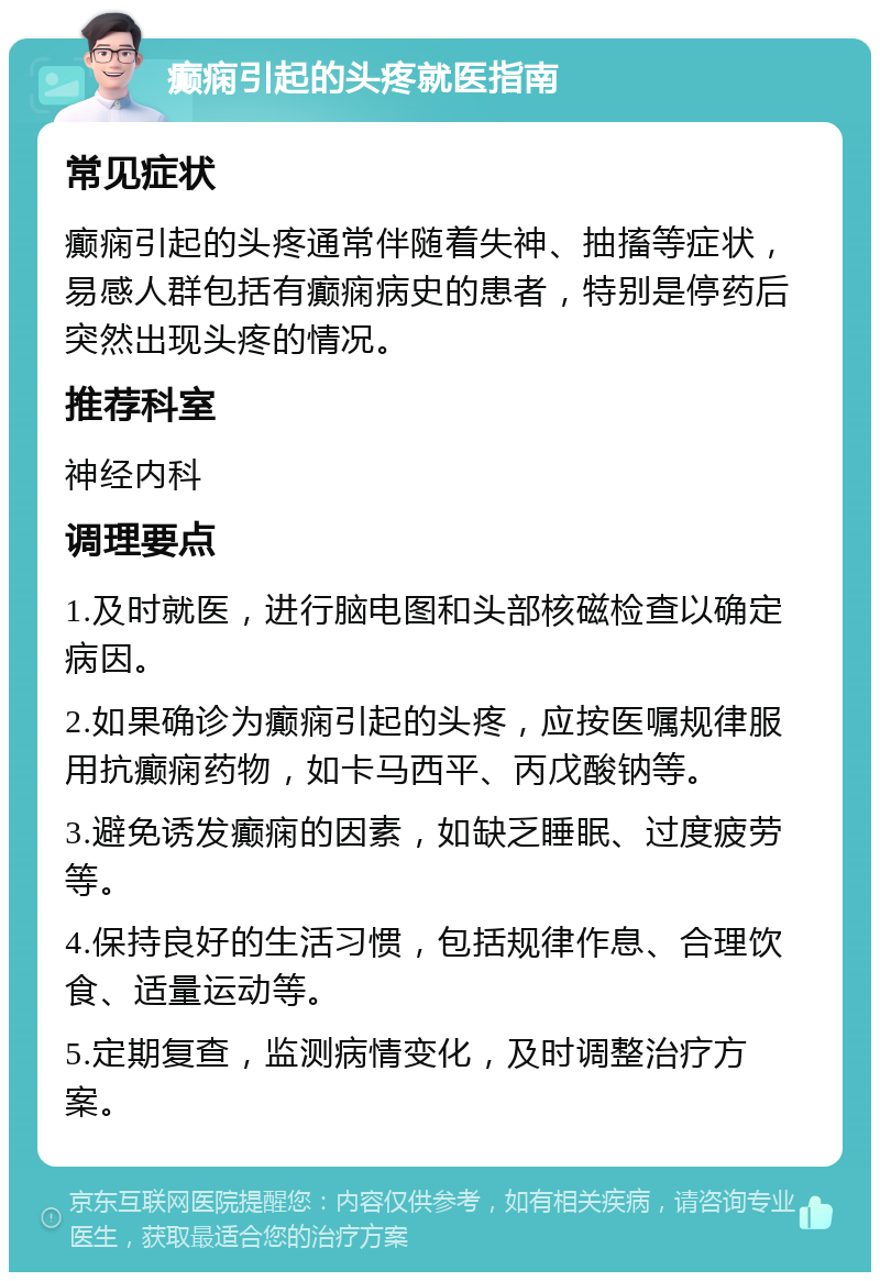 癫痫引起的头疼就医指南 常见症状 癫痫引起的头疼通常伴随着失神、抽搐等症状，易感人群包括有癫痫病史的患者，特别是停药后突然出现头疼的情况。 推荐科室 神经内科 调理要点 1.及时就医，进行脑电图和头部核磁检查以确定病因。 2.如果确诊为癫痫引起的头疼，应按医嘱规律服用抗癫痫药物，如卡马西平、丙戊酸钠等。 3.避免诱发癫痫的因素，如缺乏睡眠、过度疲劳等。 4.保持良好的生活习惯，包括规律作息、合理饮食、适量运动等。 5.定期复查，监测病情变化，及时调整治疗方案。