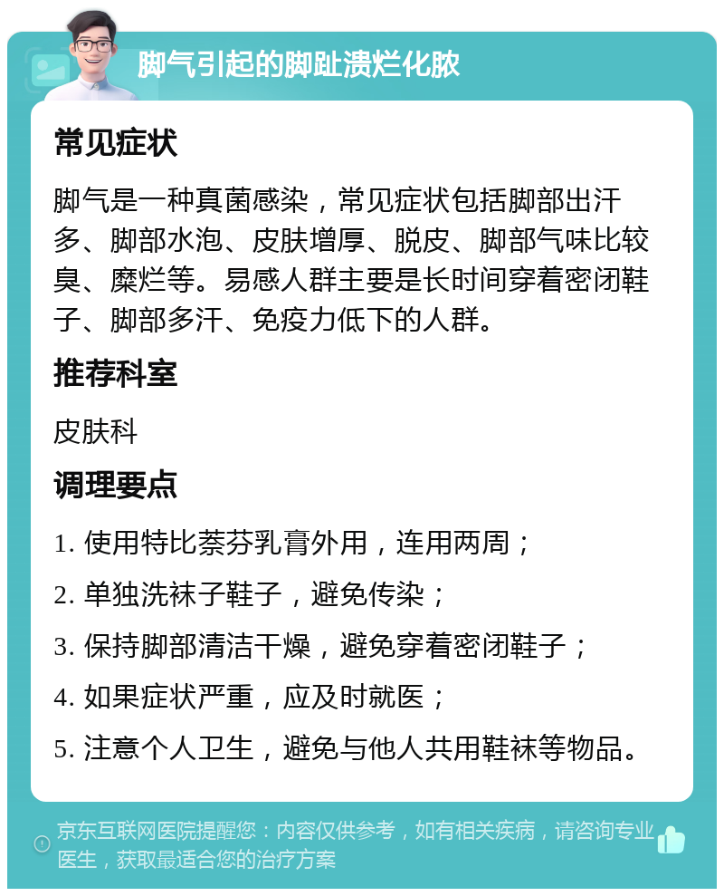 脚气引起的脚趾溃烂化脓 常见症状 脚气是一种真菌感染，常见症状包括脚部出汗多、脚部水泡、皮肤增厚、脱皮、脚部气味比较臭、糜烂等。易感人群主要是长时间穿着密闭鞋子、脚部多汗、免疫力低下的人群。 推荐科室 皮肤科 调理要点 1. 使用特比萘芬乳膏外用，连用两周； 2. 单独洗袜子鞋子，避免传染； 3. 保持脚部清洁干燥，避免穿着密闭鞋子； 4. 如果症状严重，应及时就医； 5. 注意个人卫生，避免与他人共用鞋袜等物品。