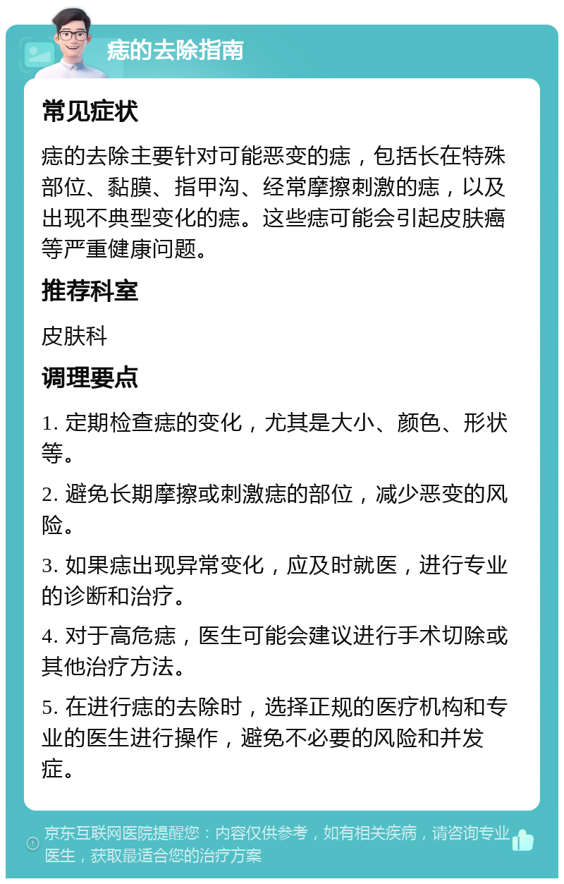 痣的去除指南 常见症状 痣的去除主要针对可能恶变的痣，包括长在特殊部位、黏膜、指甲沟、经常摩擦刺激的痣，以及出现不典型变化的痣。这些痣可能会引起皮肤癌等严重健康问题。 推荐科室 皮肤科 调理要点 1. 定期检查痣的变化，尤其是大小、颜色、形状等。 2. 避免长期摩擦或刺激痣的部位，减少恶变的风险。 3. 如果痣出现异常变化，应及时就医，进行专业的诊断和治疗。 4. 对于高危痣，医生可能会建议进行手术切除或其他治疗方法。 5. 在进行痣的去除时，选择正规的医疗机构和专业的医生进行操作，避免不必要的风险和并发症。