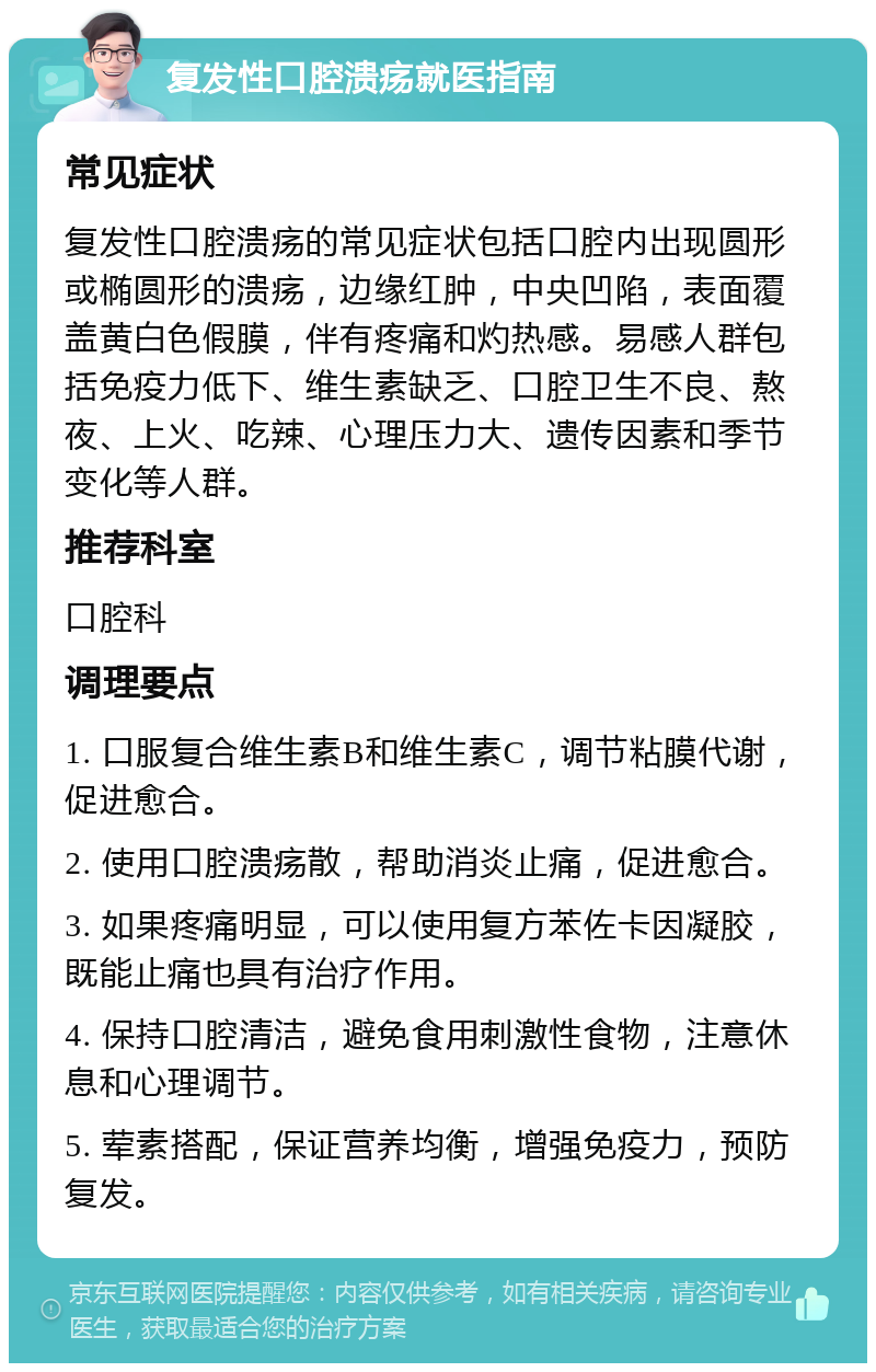 复发性口腔溃疡就医指南 常见症状 复发性口腔溃疡的常见症状包括口腔内出现圆形或椭圆形的溃疡，边缘红肿，中央凹陷，表面覆盖黄白色假膜，伴有疼痛和灼热感。易感人群包括免疫力低下、维生素缺乏、口腔卫生不良、熬夜、上火、吃辣、心理压力大、遗传因素和季节变化等人群。 推荐科室 口腔科 调理要点 1. 口服复合维生素B和维生素C，调节粘膜代谢，促进愈合。 2. 使用口腔溃疡散，帮助消炎止痛，促进愈合。 3. 如果疼痛明显，可以使用复方苯佐卡因凝胶，既能止痛也具有治疗作用。 4. 保持口腔清洁，避免食用刺激性食物，注意休息和心理调节。 5. 荤素搭配，保证营养均衡，增强免疫力，预防复发。