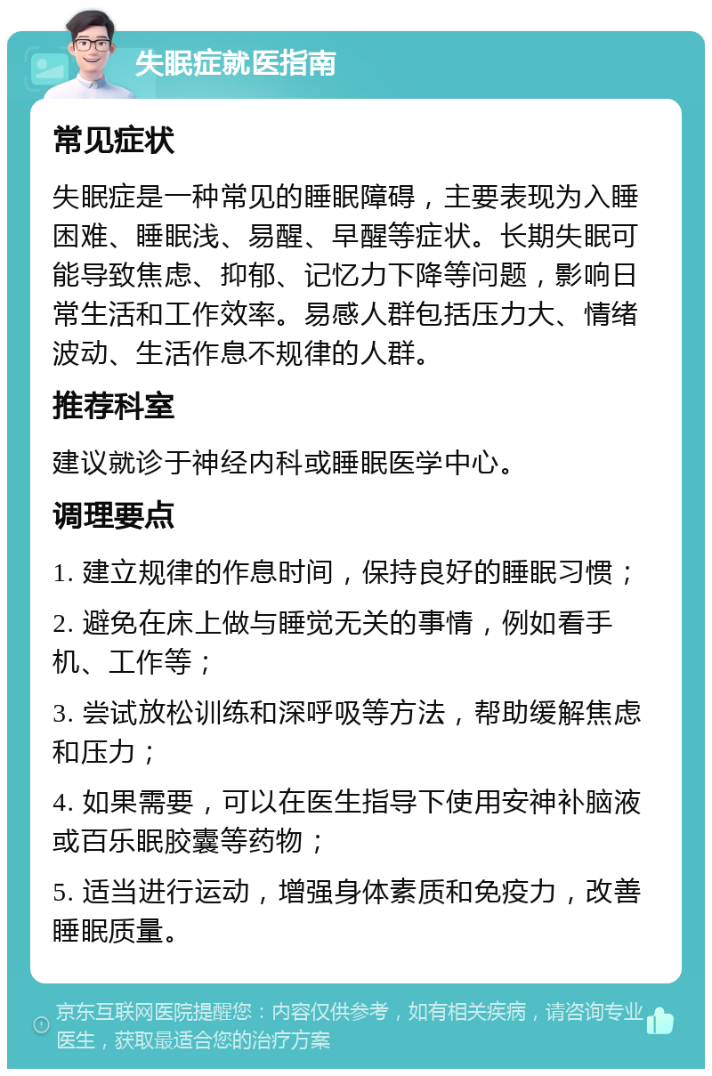 失眠症就医指南 常见症状 失眠症是一种常见的睡眠障碍，主要表现为入睡困难、睡眠浅、易醒、早醒等症状。长期失眠可能导致焦虑、抑郁、记忆力下降等问题，影响日常生活和工作效率。易感人群包括压力大、情绪波动、生活作息不规律的人群。 推荐科室 建议就诊于神经内科或睡眠医学中心。 调理要点 1. 建立规律的作息时间，保持良好的睡眠习惯； 2. 避免在床上做与睡觉无关的事情，例如看手机、工作等； 3. 尝试放松训练和深呼吸等方法，帮助缓解焦虑和压力； 4. 如果需要，可以在医生指导下使用安神补脑液或百乐眠胶囊等药物； 5. 适当进行运动，增强身体素质和免疫力，改善睡眠质量。